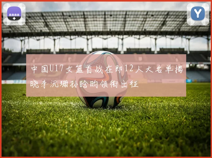 中国U17女篮首战在即12人大名单揭晓李沅珊孙晗昀领衔出征