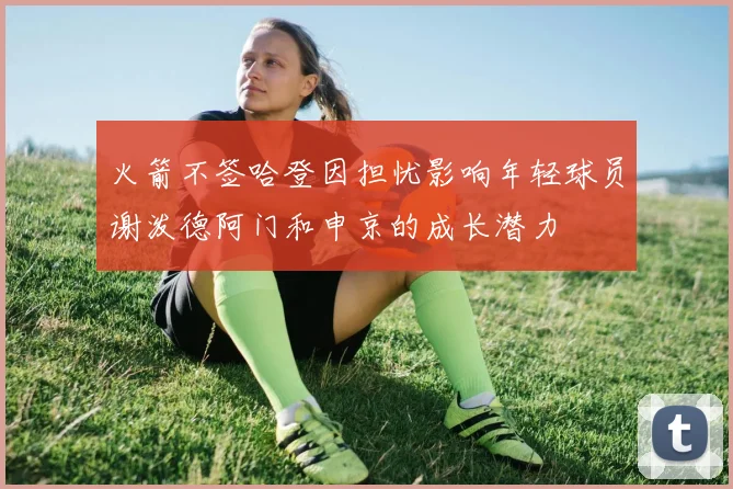 火箭不签哈登因担忧影响年轻球员谢泼德阿门和申京的成长潜力