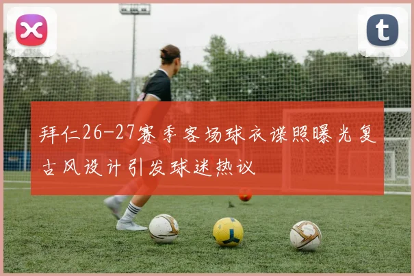 拜仁26-27赛季客场球衣谍照曝光复古风设计引发球迷热议