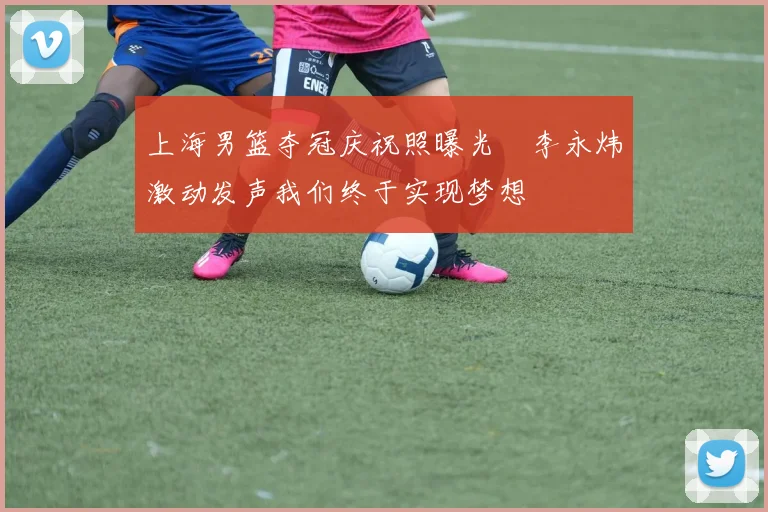 上海男篮夺冠庆祝照曝光偰李永炜激动发声我们终于实现梦想