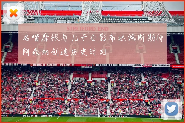 名嘴摩根与儿子合影布达佩斯期待阿森纳创造历史时刻