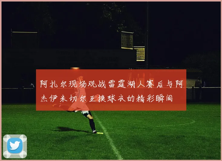 阿扎尔现场观战雷霆湖人赛后与阿杰伊米切尔互换球衣的精彩瞬间
