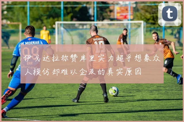 伊戈达拉称赞库里实力超乎想象众人模仿却难以企及的真实原因