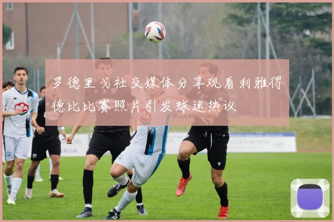 罗德里戈社交媒体分享观看利雅得德比比赛照片引发球迷热议
