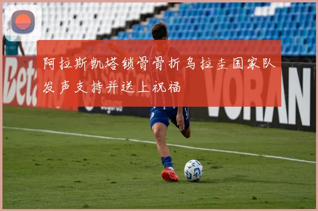 阿拉斯凯塔锁骨骨折乌拉圭国家队发声支持并送上祝福