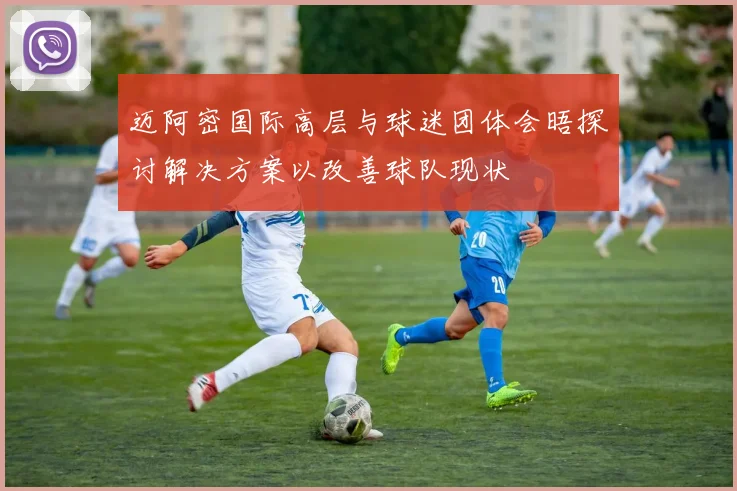 迈阿密国际高层与球迷团体会晤探讨解决方案以改善球队现状