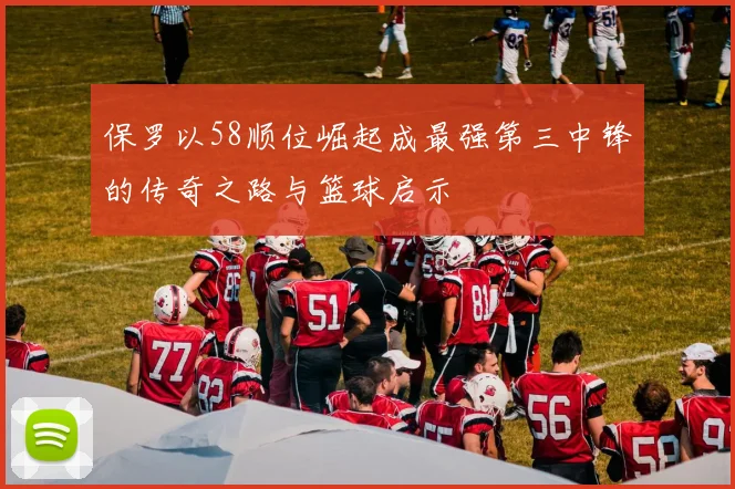 保罗以58顺位崛起成最强第三中锋的传奇之路与篮球启示