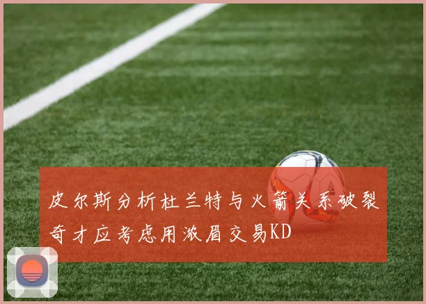皮尔斯分析杜兰特与火箭关系破裂奇才应考虑用浓眉交易KD