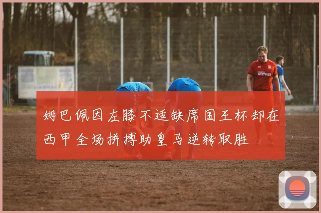 姆巴佩因左膝不适缺席国王杯却在西甲全场拼搏助皇马逆转取胜