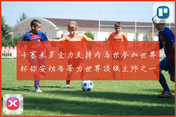 卡塞米罗全力支持内马尔参加世界杯称安切洛蒂为世界顶级主帅之一