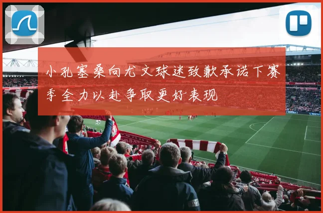 小孔塞桑向尤文球迷致歉承诺下赛季全力以赴争取更好表现