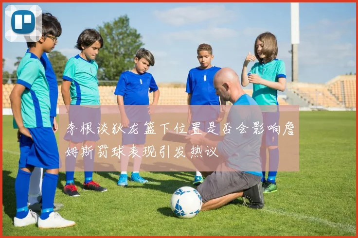 李根谈狄龙篮下位置是否会影响詹姆斯罚球表现引发热议