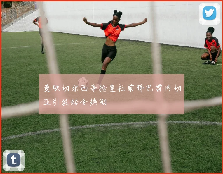 曼联切尔西争抢皇社前锋巴雷内切亚引发转会热潮