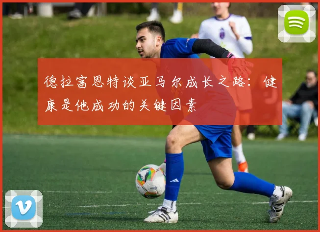 德拉富恩特谈亚马尔成长之路：健康是他成功的关键因素