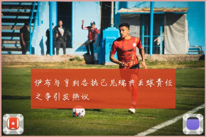 伊布与亨利各执己见瑞典丢球责任之争引发热议