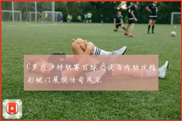 C罗在沙特联赛百球之夜马内助攻精彩破门展现传奇风采