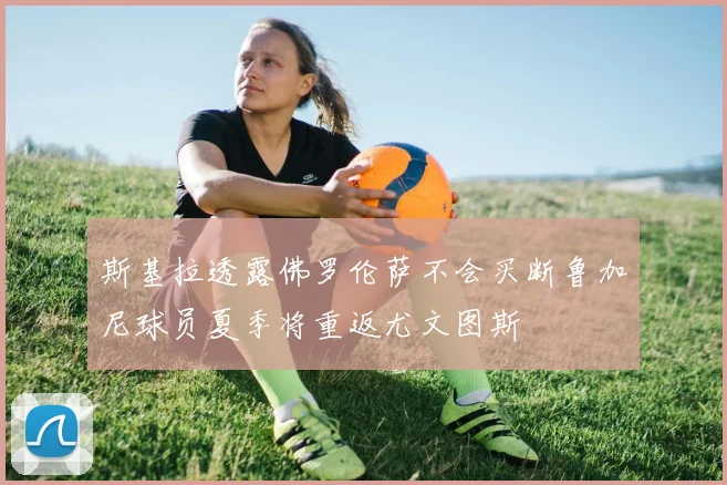 斯基拉透露佛罗伦萨不会买断鲁加尼球员夏季将重返尤文图斯