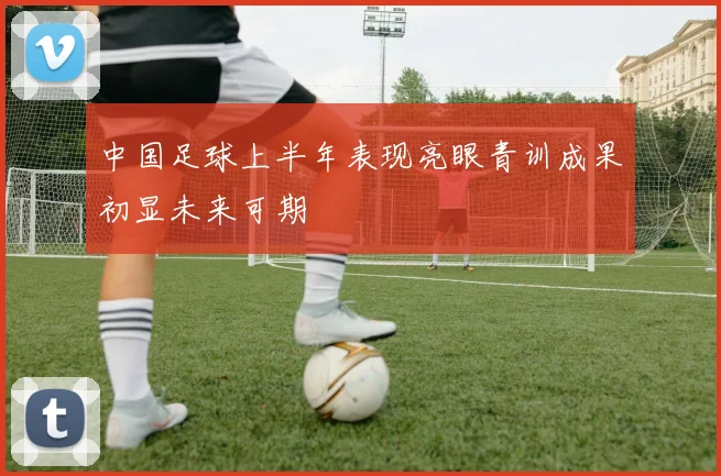 中国足球上半年表现亮眼青训成果初显未来可期