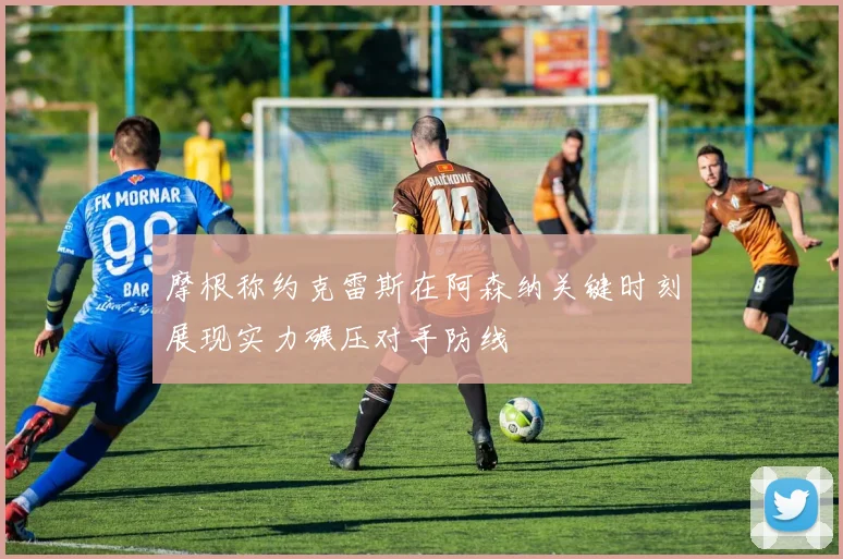 摩根称约克雷斯在阿森纳关键时刻展现实力碾压对手防线