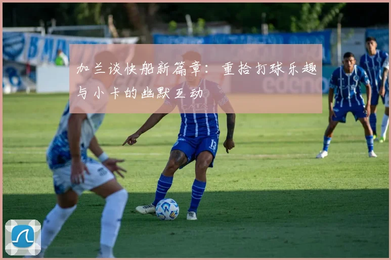 加兰谈快船新篇章：重拾打球乐趣与小卡的幽默互动