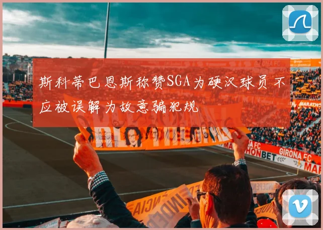 斯科蒂巴恩斯称赞SGA为硬汉球员不应被误解为故意骗犯规